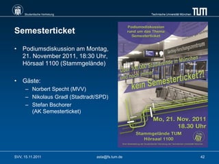 Studentische Vertretung                      Technische Universität München




Semesterticket

• Podiumsdiskussion am Montag,
  21. November 2011, 18:30 Uhr,
  Hörsaal 1100 (Stammgelände)

• Gäste:
      – Norbert Specht (MVV)
      – Nikolaus Gradl (Stadtradt/SPD)
      – Stefan Bschorer
        (AK Semesterticket)




SVV, 15.11.2011                  asta@fs.tum.de                                    42
 