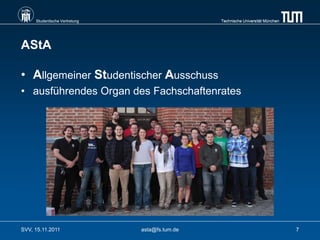 Studentische Vertretung                    Technische Universität München




AStA

• Allgemeiner Studentischer Ausschuss
• ausführendes Organ des Fachschaftenrates




SVV, 15.11.2011                asta@fs.tum.de                                    7
 