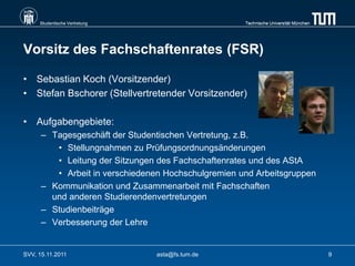 Studentische Vertretung                         Technische Universität München




Vorsitz des Fachschaftenrates (FSR)

• Sebastian Koch (Vorsitzender)
• Stefan Bschorer (Stellvertretender Vorsitzender)

• Aufgabengebiete:
      – Tagesgeschäft der Studentischen Vertretung, z.B.
         • Stellungnahmen zu Prüfungsordnungsänderungen
         • Leitung der Sitzungen des Fachschaftenrates und des AStA
         • Arbeit in verschiedenen Hochschulgremien und Arbeitsgruppen
      – Kommunikation und Zusammenarbeit mit Fachschaften
        und anderen Studierendenvertretungen
      – Studienbeiträge
      – Verbesserung der Lehre


SVV, 15.11.2011                 asta@fs.tum.de                                        9
 