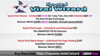 Social Viral Wizard – Limited $47 $9.95 for 7-day Trial, then $30 Unlimited $67 $37
The Best FB Spy Technology
Bonuses Worth $2500+ (ONLY Available Through SqueezeMobi)
Social Viral Leads – Unlimited Lead Download $97
The SMARTEST FB ID Extractor
Bonuses Worth $1500+
Social Viral Robo-Poster – Unlimited Fan Page Posting $197
AutoPilot Content Creation
Bonuses Worth $897+
Buy Now Link: http://squeeze.mobi/wizard
 