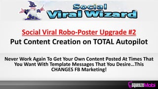 Social Viral Robo-Poster Upgrade #2
Put Content Creation on TOTAL Autopilot
Never Work Again To Get Your Own Content Posted At Times That
You Want With Template Messages That You Desire…This
CHANGES FB Marketing!
 