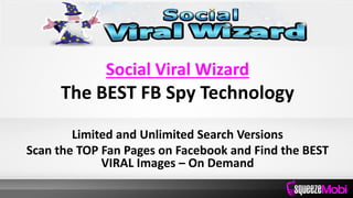 Social Viral Wizard
The BEST FB Spy Technology
Limited and Unlimited Search Versions
Scan the TOP Fan Pages on Facebook and Find the BEST
VIRAL Images – On Demand
 