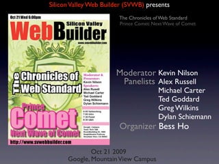 Silicon Valley Web Builder (SVWB) presents
                        The Chronicles of Web Standard
                        Prince Comet: Next Wave of Comet




                       Moderator Kevin Nilson
                        Panelists Alex Russell
                                        Michael Carter
                                        Ted Goddard
                                        Greg Wilkins
                                        Dylan Schiemann
                        Organizer Bess Ho

              Oct 21 2009
      Google, Mountain View Campus
 