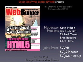 Silicon Valley Web Builder (SVWB) presents
                       The Chronicles of Web Standard III
                           The Voyage of the HTML5




                       Moderator Kevin Nilson
                        Panelists Ben Galbraith
                                          Michael Carter
                                          Brad Beuberg
                                          Chet Hasse

                      Joint Event SVWB
                                  SV JS Meetup
              Mar 31 2010
                                  SV Java Meetup
      Google, Mountain View Campus
 