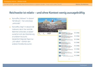 Fachtagung: Internet – Mediale Kanäle
Das Web 2013ﬀ. – sozial, mobil, lokal: Kommunikation in digitalen Kanälen - heute und in naher Zukunft
Heddergott //
‣ Kennziﬀer„Follower“: In diesem
Fall relevant – hier wird etwas
„verkündet“
‣ Kennziﬀer„Folgt“: In diesem Fall
irrelevant, denn: hier wird die
Wahrheit verkündet, es bedarf
zunächst nicht der Orientierung
an anderen Accounts
(tatsächlich folgt der Papst nur
„sich selbst“ - nämlich den
anderen Pontifex-Accounts)
Reichweite ist relativ – und ohne Kontext wenig aussagekräftig
Mythen: Die Wahrheit
 