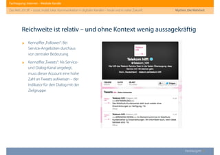 Fachtagung: Internet – Mediale Kanäle
Das Web 2013ﬀ. – sozial, mobil, lokal: Kommunikation in digitalen Kanälen - heute und in naher Zukunft
Heddergott //
‣ Kennziﬀer„Follower“: Bei
Service-Angeboten durchaus
von zentraler Bedeutung
‣ Kennziﬀer„Tweets“: Als Service-
und Dialog-Kanal angelegt,
muss dieser Account eine hohe
Zahl an Tweets aufweisen – der
Indikator für den Dialog mit der
Zielgruppe
Reichweite ist relativ – und ohne Kontext wenig aussagekräftig
Mythen: Die Wahrheit
 