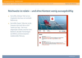 Fachtagung: Internet – Mediale Kanäle
Das Web 2013ﬀ. – sozial, mobil, lokal: Kommunikation in digitalen Kanälen - heute und in naher Zukunft
Heddergott //
‣ Kennziﬀer„Follower“: Bei Service-
Angeboten durchaus von zentraler
Bedeutung
‣ Kennziﬀer„Tweets“: Mitunter ist die
Frequenz sehr hoch (bis zu fünf
Tweets pro Tag) – hier muss
abgewogen werden zwischen dem
Bedienen aktueller Themenlagen
(z.B. #NSA) und einer dosierten
redaktionellen Planung
Reichweite ist relativ – und ohne Kontext wenig aussagekräftig
Mythen: Die Wahrheit
 