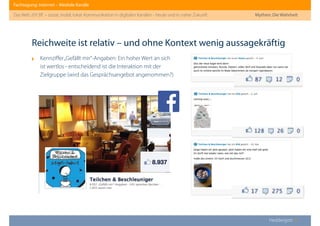 Fachtagung: Internet – Mediale Kanäle
Das Web 2013ﬀ. – sozial, mobil, lokal: Kommunikation in digitalen Kanälen - heute und in naher Zukunft
Heddergott //
‣ Kennziﬀer„Gefällt mir“-Angaben: Ein hoher Wert an sich
ist wertlos - entscheidend ist die Interaktion mit der
Zielgruppe (wird das Gesprächsangebot angenommen?)
Reichweite ist relativ – und ohne Kontext wenig aussagekräftig
Mythen: Die Wahrheit
 