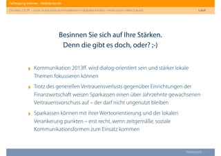 Fachtagung: Internet – Mediale Kanäle
Das Web 2013ﬀ. – sozial, mobil, lokal: Kommunikation in digitalen Kanälen - heute und in naher Zukunft
Heddergott //
‣ Kommunikation 2013ﬀ. wird dialog-orientiert sein und stärker lokale
Themen fokussieren können
‣ Trotz des generellen Vertrauensverlusts gegenüber Einrichtungen der
Finanzwirtschaft weisen Sparkassen einen über Jahrzehnte gewachsenen
Vertrauensvorschuss auf – der darf nicht ungenutzt bleiben
‣ Sparkassen können mit ihrer Werteorientierung und der lokalen
Verankerung punkten – erst recht, wenn zeitgemäße, soziale
Kommunikationsformen zum Einsatz kommen
Besinnen Sie sich auf Ihre Stärken.
Denn die gibt es doch, oder? ;-)
Lokal
 