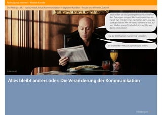 Heddergott //
Alles bleibt anders oder: Die Veränderung der Kommunikation
Fachtagung: Internet – Mediale Kanäle
Das Web 2013ﬀ. – sozial, mobil, lokal: Kommunikation in digitalen Kanälen - heute und in naher Zukunft
Jetzt wollen sie die Sportergebnisse nicht mehr in
den Zeitungen bringen. Weil man inzwischen ein
Handy hat, mit dem man nachsehen kann, wie das
Spiel grad‘ läuft. Wer will denn, während er isst, auf
sein Telefon starren? Lächerlich. Ich sag‘ Dir, was
das ist: Unzivilisiert.
Tja, die Welt hat sich nun einmal verändert.
Es ist dieselbe Welt. Das Spielzeug ist anders.
© Elite Film AG
 