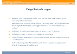 Fachtagung: Internet – Mediale Kanäle
Das Web 2013ﬀ. – sozial, mobil, lokal: Kommunikation in digitalen Kanälen - heute und in naher Zukunft
Heddergott //
‣ „Fast jeder dritte Bankkunde denkt über einen Wechsel seiner Bankbeziehung in den
nächsten zwölf Monaten nach“:
Nach einer Studie von Roland Berger Strategy Consultants gaben 54 % der Befragten an,
dass mangelnder Komfort der ausschlaggebende Grund war, die Bankbeziehung zu
wechseln.
‣ Bei 59% der Deutschen sank das Vertrauen zu Banken im Jahr 2012 weiter.
‣ Kaufentscheidungen im Finanzbereich bleiben Vertrauenssache.
‣ Der Großvater mit seinen Erfahrungen und Informationen wird durch die Community im
Social Web ersetzt.
‣ Auch bei Beratung und im Markt sollten soziale Online-Ansprache erwogen werden
(Chat als Verlängerung des Call-Centers).
Einige Beobachtungen
Lokal
 