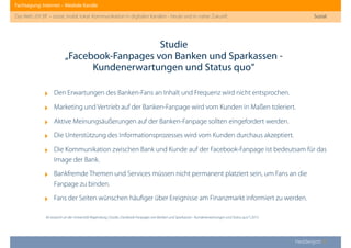 Fachtagung: Internet – Mediale Kanäle
Das Web 2013ﬀ. – sozial, mobil, lokal: Kommunikation in digitalen Kanälen - heute und in naher Zukunft
Heddergott //
‣ Den Erwartungen des Banken-Fans an Inhalt und Frequenz wird nicht entsprochen.
‣ Marketing und Vertrieb auf der Banken-Fanpage wird vom Kunden in Maßen toleriert.
‣ Aktive Meinungsäußerungen auf der Banken-Fanpage sollten eingefordert werden.
‣ Die Unterstützung des Informationsprozesses wird vom Kunden durchaus akzeptiert.
‣ Die Kommunikation zwischen Bank und Kunde auf der Facebook-Fanpage ist bedeutsam für das
Image der Bank.
‣ Bankfremde Themen und Services müssen nicht permanent platziert sein, um Fans an die
Fanpage zu binden.
‣ Fans der Seiten wünschen häuﬁger über Ereignisse am Finanzmarkt informiert zu werden.
Studie
„Facebook-Fanpages von Banken und Sparkassen -
Kundenerwartungen und Status quo“
Sozial
ibi research an der Universität Regensburg | Studie „Facebook-Fanpages von Banken und Sparkassen - Kundenerwartungen und Status quo“ | 2013
 