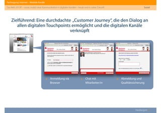 Fachtagung: Internet – Mediale Kanäle
Das Web 2013ﬀ. – sozial, mobil, lokal: Kommunikation in digitalen Kanälen - heute und in naher Zukunft
Heddergott //
Sozial
Zielführend: Eine durchdachte „Customer Journey“, die den Dialog an
allen digitalen Touchpoints ermöglicht und die digitalen Kanäle
verknüpft
‣ Anmeldung via
Browser
‣ Chat mit
Mitarbeiter/in
‣ Abmeldung und
Qualitätssicherung
 