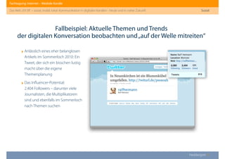 Fachtagung: Internet – Mediale Kanäle
Das Web 2013ﬀ. – sozial, mobil, lokal: Kommunikation in digitalen Kanälen - heute und in naher Zukunft
Heddergott //
Fallbeispiel: Aktuelle Themen und Trends
der digitalen Konversation beobachten und„auf der Welle mitreiten“
Sozial
‣Anlässlich eines eher belanglosen
Artikels im Sommerloch 2010: Ein
Tweet, der sich ein bisschen lustig
macht über die eigene
Themenplanung
‣Das Inﬂuencer-Potential:
2.404 Followers – darunter viele
Journalisten, die Multiplikatoren
sind und ebenfalls im Sommerloch
nach Themen suchen
 