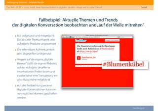 Fachtagung: Internet – Mediale Kanäle
Das Web 2013ﬀ. – sozial, mobil, lokal: Kommunikation in digitalen Kanälen - heute und in naher Zukunft
Heddergott //
Fallbeispiel: Aktuelle Themen und Trends
der digitalen Konversation beobachten und„auf der Welle mitreiten“
Sozial
‣Gut aufgepasst und mitgedacht:
Das aktuelle Thema erkannt und
auf eigene Produkte angewendet
‣Die erkennbare Aufmerksamkeit
wird abgegriﬀen und genutzt
‣Verweis auf die eigene„digitale
Heimat“ (i.d.R. die eigene Website),
auf der sich dann detaillierte
Informationen ﬁnden lassen und
idealer Weise eine Transaktion / ein
Abschluss online möglich ist
‣Aus der Beobachtung anderer
digitaler Konversationen kann ein
vertriebliches Moment geschaﬀen
werden
 