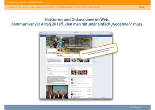 Fachtagung: Internet – Mediale Kanäle
Das Web 2013ﬀ. – sozial, mobil, lokal: Kommunikation in digitalen Kanälen - heute und in naher Zukunft
Heddergott //
Shitstorms und Diskussionen im Web:
Kommunikativer Alltag 2013ﬀ., den man mitunter einfach„wegatmen“ muss
Sozial
Mit unvorhersehbaren Konversationen umgehen lernen:
Was hat Wurst mit einer Bank zu tun?
 