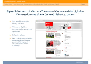 Fachtagung: Internet – Mediale Kanäle
Das Web 2013ﬀ. – sozial, mobil, lokal: Kommunikation in digitalen Kanälen - heute und in naher Zukunft
Heddergott //
Eigene Präsenzen schaﬀen, um Themen zu bündeln und der digitalen
Konversation eine eigene (sichere) Heimat zu geben
Sozial
‣ Zum Beispiel: Ein eigenes
Weblog aufsetzen
‣ Mit anderen digitalen
Präsenzen (sofern vorhanden)
verknüpfen
‣ Diskussion zulassen
‣ Den zuständigen Mitarbeitern
Freiräume geben und eine
kommunikative Prokura
abstimmen
 