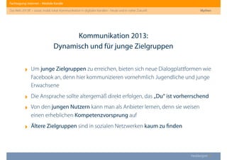 Fachtagung: Internet – Mediale Kanäle
Das Web 2013ﬀ. – sozial, mobil, lokal: Kommunikation in digitalen Kanälen - heute und in naher Zukunft
Heddergott //
‣ Um junge Zielgruppen zu erreichen, bieten sich neue Dialogplattformen wie
Facebook an, denn hier kommunizieren vornehmlich Jugendliche und junge
Erwachsene
‣ Die Ansprache sollte altergemäß direkt erfolgen, das „Du“ ist vorherrschend
‣ Von den jungen Nutzern kann man als Anbieter lernen, denn sie weisen
einen erheblichen Kompetenzvorsprung auf
‣ Ältere Zielgruppen sind in sozialen Netzwerken kaum zu ﬁnden
Kommunikation 2013:
Dynamisch und für junge Zielgruppen
Mythen
 
