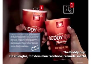 Fachtagung: Internet – Mediale Kanäle
Das Web 2013ﬀ. – sozial, mobil, lokal: Kommunikation in digitalen Kanälen - heute und in naher Zukunft
Heddergott //
The Buddy Cup:
Das Bierglas, mit dem man Facebook-Freunde macht
In Brasilien testet die Brauerei Budweiser einen
Becher, der beim Anstoßen Personen zu Facebook-
Freunden macht. Grundidee: Das Anstoßen ist ein
Zeichen der Freundschaft, Budweiser liefert die
Instrumente zur„Befreundung“. Im Boden
beﬁnden sich ein Chip und ein QR-Code, die über
eine App mit dem Facebook-Account verbunden
werden – und schon wird eine
Freundschaftsanfrage ausgelöst.

Heddergott //
 