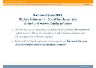 Fachtagung: Internet – Mediale Kanäle
Das Web 2013ﬀ. – sozial, mobil, lokal: Kommunikation in digitalen Kanälen - heute und in naher Zukunft
Heddergott //
‣ Die Einrichtung von Präsenzen und Proﬁlen im Social Web ist kostenneutral
und die laufende Pﬂege kann vom bestehenden Kommunikations- und
Marketingpersonal mitbetreut werden
‣ Twitter und Facebook eignen sich hervorragend, um Pressemitteilungen
und andere Informationen noch besser zu streuen
Kommunikation 2013:
Digitale Präsenzen im Social Web lassen sich
schnell und kostengünstig aufbauen
Mythen
 