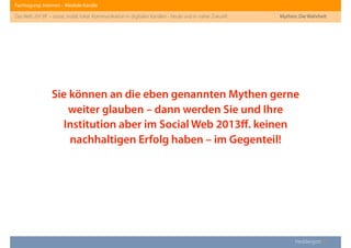 Fachtagung: Internet – Mediale Kanäle
Das Web 2013ﬀ. – sozial, mobil, lokal: Kommunikation in digitalen Kanälen - heute und in naher Zukunft
Heddergott //
Sie können an die eben genannten Mythen gerne
weiter glauben – dann werden Sie und Ihre
Institution aber im Social Web 2013ﬀ. keinen
nachhaltigen Erfolg haben – im Gegenteil!
Mythen: Die Wahrheit
 