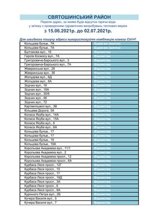 Кольцова бульв., 7А Будів-во (житло)
Кольцова бульв., 7А Будів-во (житло)
Булгакова вул., 16 Відомства
Героїв Космосу вул., 7А Відомства
Григоровича-Барського вул., 3 Відомства
Григоровича-Барського вул., 7А Відомства
Жмеринська вул., 28 Відомства
Жмеринська вул., 36 Відомства
Жолудєва вул., 6Д Відомства
Жолудєва вул., 8А Відомства
Зодчих вул., 16 Відомства
Зодчих вул., 18А Відомства
Зодчих вул., 30/6 Відомства
Зодчих вул., 46 Відомства
Зодчих вул., 72 Відомства
Картвелішвілі вул., 3В Відомства
Кільцева Дорога, 3А Відомства
Коласа Якуба вул., 14А Відомства
Коласа Якуба вул., 15А Відомства
Коласа Якуба вул., 6 Відомства
Коласа Якуба вул., 6А Відомства
Кольцова бульв., 17 Відомства
Кольцова бульв., 17 Відомства
Кольцова бульв., 19 Відомства
Кольцова бульв., 19А Відомства
Корольова Академіка вул., 11/1 Відомства
Корольова Академіка вул., 2 Відомства
Корольова Академіка просп., 12 Відомства
Корольова Академіка просп., 6А Відомства
Курбаса Леся просп., 12Г Відомства
Курбаса Леся просп., 15 Відомства
Курбаса Леся просп., 17 Відомства
Курбаса Леся просп., 18Д Відомства
Курбаса Леся просп., 3А Відомства
Курбаса Леся просп., 6 Відомства
Курбаса Леся просп., 9А Відомства
Курінного Петра вул., 2Б Відомства
Кучера Василя вул., 5 Відомства
Кучера Василя вул., 7 Відомства
СВЯТОШИНСЬКИЙ РАЙОН
Перелік адрес, за якими буде відсутня гаряча вода
у зв'язку з проведенням гідравлічних випробувань теплових мереж
з 15.06.2021р. до 02.07.2021р.
Для швидкого пошуку адреси використовуйте комбінацію клавіш Ctrl+F
 