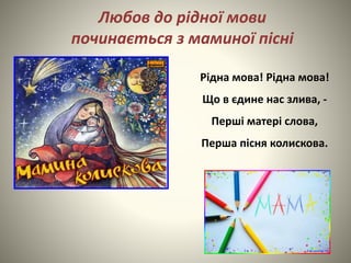 Рідна мова! Рідна мова!
Що в єдине нас злива, -
Перші матері слова,
Перша пісня колискова.
Любов до рідної мови
починається з маминої пісні
 