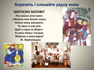 МАТУСИН ЗАПОВІТ
Раз казала мені мати:
«Можеш мов багато знати,
Кожну мову шанувати,
Та одну із мов усіх
Щоб у серці ти зберіг».
В серці ніжну і погідну
Збережу я мову рідну!
М. Хоросницька
Бережіть і плекайте рідну мову
 