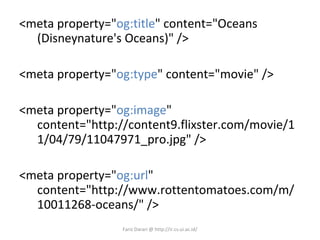 <meta property=&quot; og:title &quot; content=&quot;Oceans (Disneynature's Oceans)&quot; />  <meta property=&quot; og:type &quot; content=&quot;movie&quot; /> <meta property=&quot; og:image &quot; content=&quot;http://content9.flixster.com/movie/11/04/79/11047971_pro.jpg&quot; />  <meta property=&quot; og:url &quot; content=&quot;http://www.rottentomatoes.com/m/10011268-oceans/&quot; /> Fariz Darari @ http://ir.cs.ui.ac.id/ 