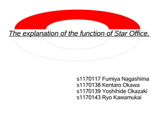 The explanation of the function of Star Office.




                      s1170117 Fumiya Nagashima
                      s1170138 Kentaro Okawa
                      s1170139 Yoshihide Okazaki
                      s1170143 Ryo Kawamukai
 