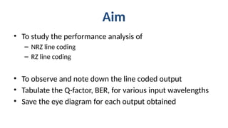 Aim
• To study the performance analysis of
– NRZ line coding
– RZ line coding
• To observe and note down the line coded output
• Tabulate the Q-factor, BER, for various input wavelengths
• Save the eye diagram for each output obtained
 