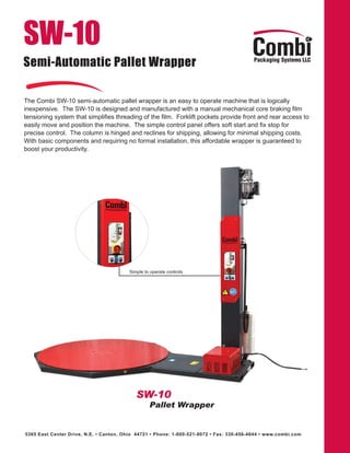 SW-10
Semi-Automatic Pallet Wrapper

The Combi SW-10 semi-automatic pallet wrapper is an easy to operate machine that is logically
inexpensive. The SW-10 is designed and manufactured with a manual mechanical core braking film
tensioning system that simplifies threading of the film. Forklift pockets provide front and rear access to
easily move and position the machine. The simple control panel offers soft start and fix stop for
precise control. The column is hinged and reclines for shipping, allowing for minimal shipping costs.
With basic components and requiring no formal installation, this affordable wrapper is guaranteed to
boost your productivity.




                                         Simple to operate controls




                                            SW-10
                                                  Pallet Wrapper


5365 East Center Drive, N.E. • Canton, Ohio 44721 • Phone: 1-800-521-9072 • Fax: 330-456-4644 • www.combi.com
 