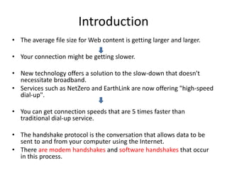 Introduction
• The average file size for Web content is getting larger and larger.

• Your connection might be getting slower.

• New technology offers a solution to the slow-down that doesn't
  necessitate broadband.
• Services such as NetZero and EarthLink are now offering "high-speed
  dial-up".

• You can get connection speeds that are 5 times faster than
  traditional dial-up service.

• The handshake protocol is the conversation that allows data to be
  sent to and from your computer using the Internet.
• There are modem handshakes and software handshakes that occur
  in this process.
 