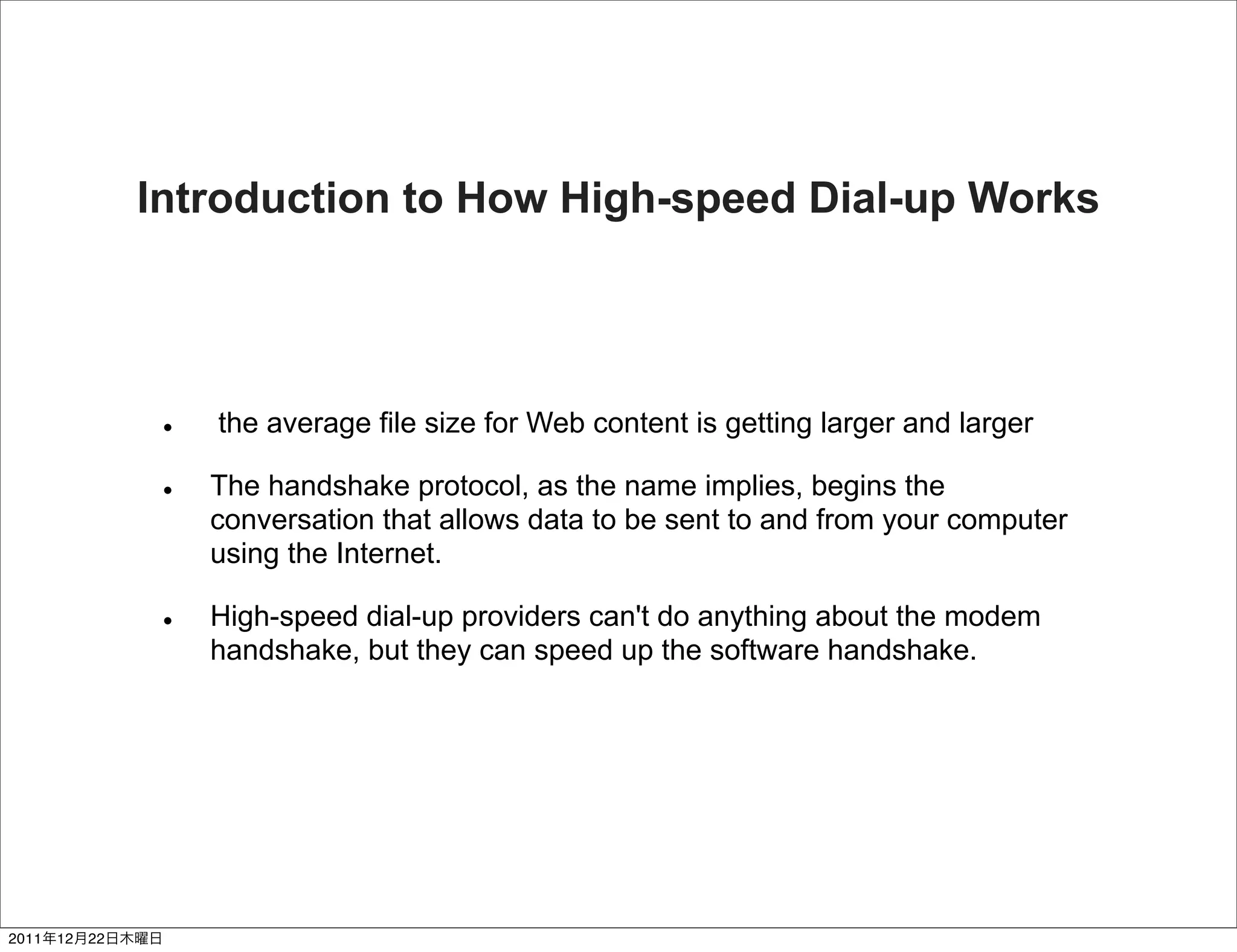 Introduction to How High-speed Dial-up Works




                    the average file size for Web content is getting larger and larger

                    The handshake protocol, as the name implies, begins the
                    conversation that allows data to be sent to and from your computer
                    using the Internet.

                    High-speed dial-up providers can't do anything about the modem
                    handshake, but they can speed up the software handshake.




2011   12   22
 