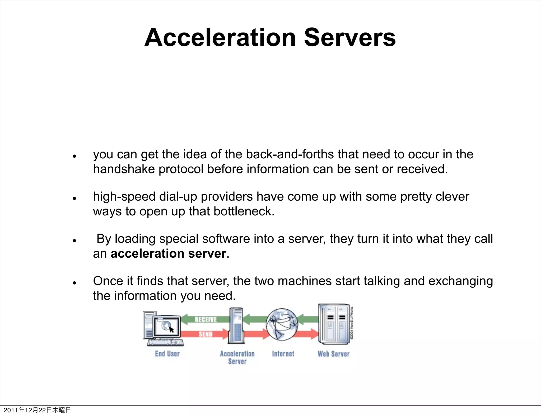 Acceleration Servers



                 you can get the idea of the back-and-forths that need to occur in the
                 handshake protocol before information can be sent or received.

                 high-speed dial-up providers have come up with some pretty clever
                 ways to open up that bottleneck.

                 By loading special software into a server, they turn it into what they call
                 an acceleration server.

                 Once it finds that server, the two machines start talking and exchanging
                 the information you need.




2011   12   22
 