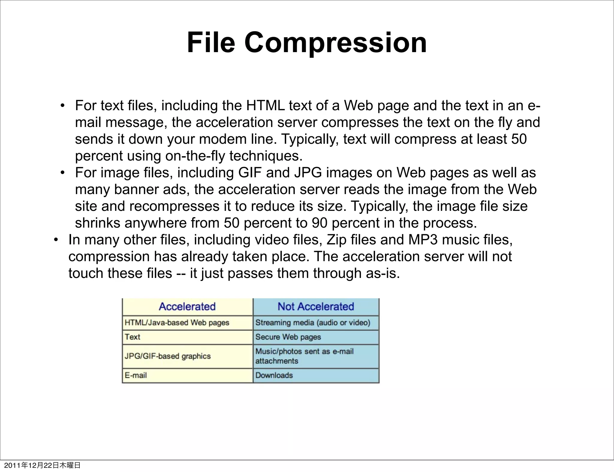 File Compression

                  • For text files, including the HTML text of a Web page and the text in an e-
                    mail message, the acceleration server compresses the text on the fly and
                    sends it down your modem line. Typically, text will compress at least 50
                    percent using on-the-fly techniques.
                  • For image files, including GIF and JPG images on Web pages as well as
                    many banner ads, the acceleration server reads the image from the Web
                    site and recompresses it to reduce its size. Typically, the image file size
                    shrinks anywhere from 50 percent to 90 percent in the process.
                 • In many other files, including video files, Zip files and MP3 music files,
                   compression has already taken place. The acceleration server will not
                   touch these files -- it just passes them through as-is.




2011   12   22
 