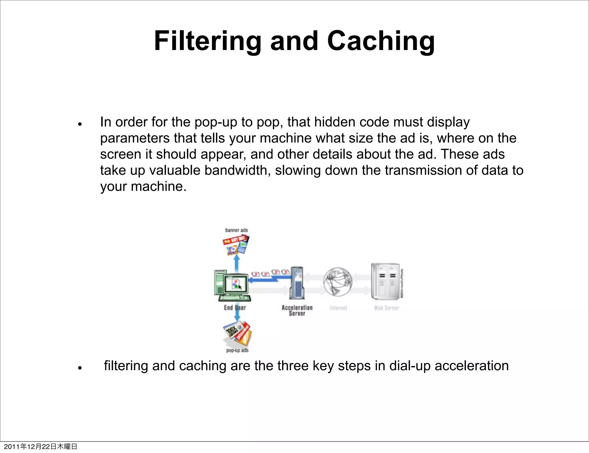 Filtering and Caching

                 In order for the pop-up to pop, that hidden code must display
                 parameters that tells your machine what size the ad is, where on the
                 screen it should appear, and other details about the ad. These ads
                 take up valuable bandwidth, slowing down the transmission of data to
                 your machine.




                 filtering and caching are the three key steps in dial-up acceleration




2011   12   22
 