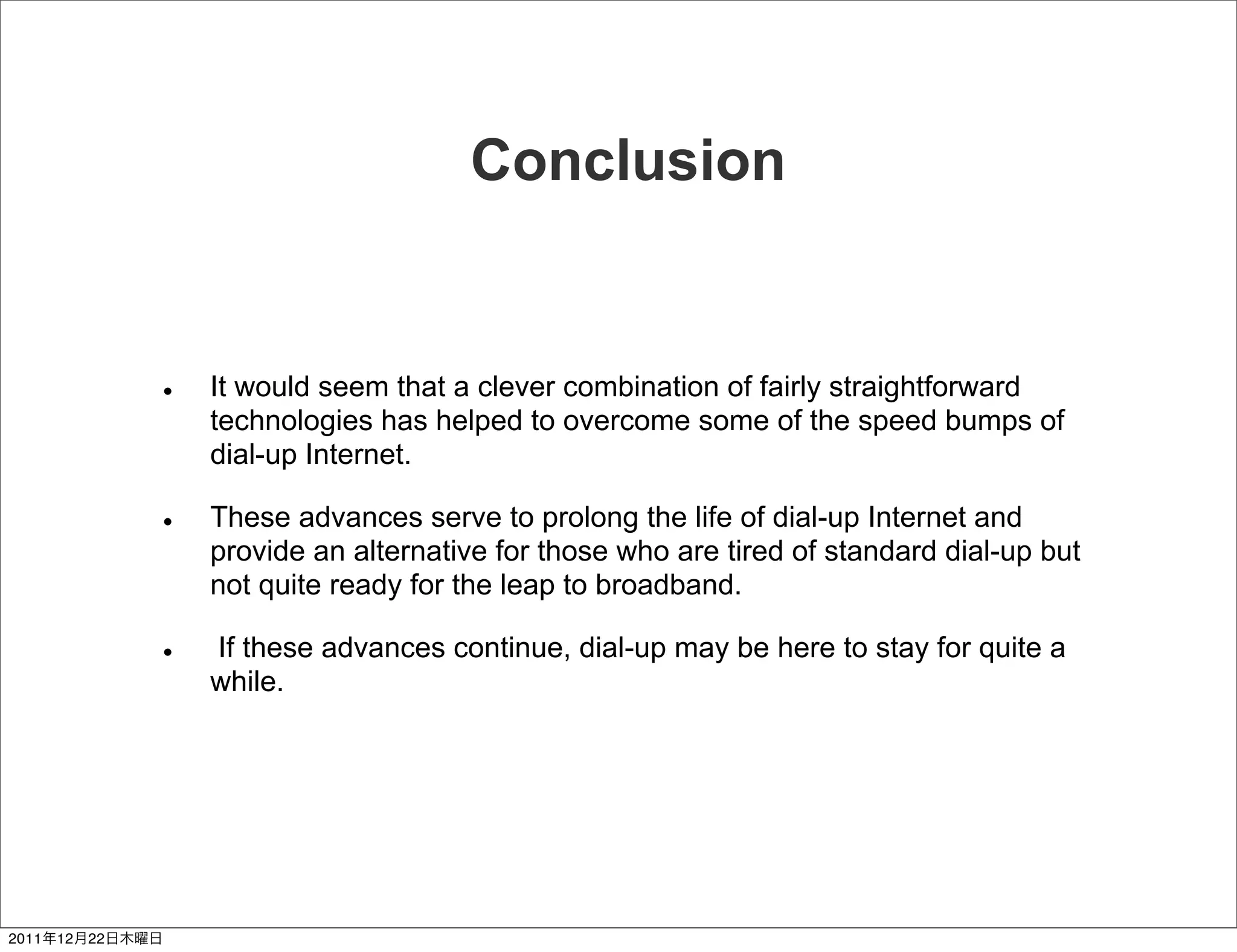 Conclusion


                 It would seem that a clever combination of fairly straightforward
                 technologies has helped to overcome some of the speed bumps of
                 dial-up Internet.

                 These advances serve to prolong the life of dial-up Internet and
                 provide an alternative for those who are tired of standard dial-up but
                 not quite ready for the leap to broadband.

                 If these advances continue, dial-up may be here to stay for quite a
                 while.




2011   12   22
 