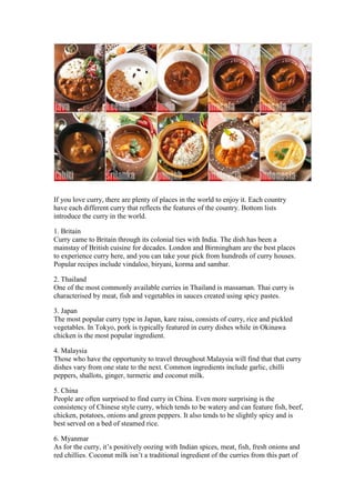 If you love curry, there are plenty of places in the world to enjoy it. Each country
have each different curry that reflects the features of the country. Bottom lists
introduce the curry in the world.

1. Britain
Curry came to Britain through its colonial ties with India. The dish has been a
mainstay of British cuisine for decades. London and Birmingham are the best places
to experience curry here, and you can take your pick from hundreds of curry houses.
Popular recipes include vindaloo, biryani, korma and sambar.

2. Thailand
One of the most commonly available curries in Thailand is massaman. Thai curry is
characterised by meat, fish and vegetables in sauces created using spicy pastes.

3. Japan
The most popular curry type in Japan, kare raisu, consists of curry, rice and pickled
vegetables. In Tokyo, pork is typically featured in curry dishes while in Okinawa
chicken is the most popular ingredient.

4. Malaysia
Those who have the opportunity to travel throughout Malaysia will find that that curry
dishes vary from one state to the next. Common ingredients include garlic, chilli
peppers, shallots, ginger, turmeric and coconut milk.

5. China
People are often surprised to find curry in China. Even more surprising is the
consistency of Chinese style curry, which tends to be watery and can feature fish, beef,
chicken, potatoes, onions and green peppers. It also tends to be slightly spicy and is
best served on a bed of steamed rice.

6. Myanmar
As for the curry, it’s positively oozing with Indian spices, meat, fish, fresh onions and
red chillies. Coconut milk isn’t a traditional ingredient of the curries from this part of
 