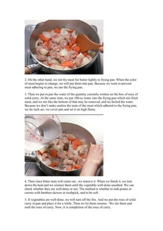 2. On the other hand, we stir-fry meat for butter lightly to frying pan. When the color
of meat begins to change, we will put them into pan. Because we want to prevent
meat adhering to pan, we use the frying pan.

3. Then we put in pan the water of the quantity currently written on the box of roux of
solid curry. At the same time, we put 100-cc water into the frying pan which stir-fried
meat, and we stir like the bottom of that may be removed, and we boiled the water.
Because we don’t make useless the taste of the meat which adhered to the frying pan,
we do such act. we cover pan and set it on high flame.




4. Then since bitter taste will come out , we remove it. When we finish it, we turn
down the heat and we simmer them until the vegetable well-done unsalted. We can
check whether they are well-done or not. The method is whether to stab potato or
carrots with bamboo skewer or toothpick, and to be soft.

5. If vegetables are well-done, we will turn off the fire. And we put the roux of solid
curry in pan and place it for a while. Then we let them simmer . We stir them and
melt the roux of curry. Now, it is completion of the roux of curry.
 