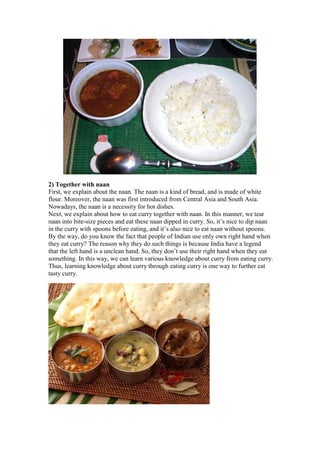 2) Together with naan
First, we explain about the naan. The naan is a kind of bread, and is made of white
flour. Moreover, the naan was first introduced from Central Asia and South Asia.
Nowadays, the naan is a necessity for hot dishes.
Next, we explain about how to eat curry together with naan. In this manner, we tear
naan into bite-size pieces and eat these naan dipped in curry. So, it’s nice to dip naan
in the curry with spoons before eating, and it’s also nice to eat naan without spoons.
By the way, do you know the fact that people of Indian use only own right hand when
they eat curry? The reason why they do such things is because India have a legend
that the left hand is a unclean hand. So, they don’t use their right hand when they eat
something. In this way, we can learn various knowledge about curry from eating curry.
Thus, learning knowledge about curry through eating curry is one way to further eat
tasty curry.
 