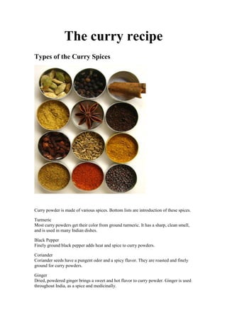 The curry recipe
Types of the Curry Spices




Curry powder is made of various spices. Bottom lists are introduction of these spices.

Turmeric
Most curry powders get their color from ground turmeric. It has a sharp, clean smell,
and is used in many Indian dishes.

Black Pepper
Finely ground black pepper adds heat and spice to curry powders.

Coriander
Coriander seeds have a pungent odor and a spicy flavor. They are roasted and finely
ground for curry powders.

Ginger
Dried, powdered ginger brings a sweet and hot flavor to curry powder. Ginger is used
throughout India, as a spice and medicinally.
 