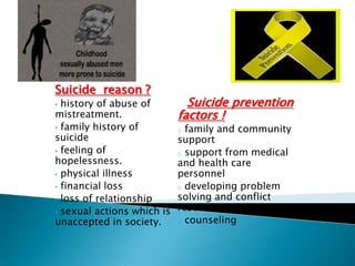 Suicide reason ?
• history of abuse of         Suicide prevention
mistreatment.               factors !
• family history of         o family and community
suicide                     support
• feeling of                o support from medical
hopelessness.               and health care
• physical illness          personnel
• financial loss            o developing problem
• loss of relationship      solving and conflict
• sexual actions which is
                            resolution skills.
unaccepted in society.      o counseling
 