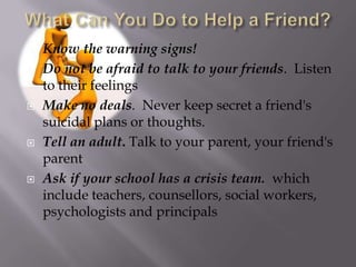    Know the warning signs!
   Do not be afraid to talk to your friends. Listen
    to their feelings
   Make no deals. Never keep secret a friend's
    suicidal plans or thoughts.
   Tell an adult. Talk to your parent, your friend's
    parent
   Ask if your school has a crisis team. which
    include teachers, counsellors, social workers,
    psychologists and principals
 