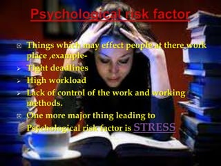    Things which may effect people at there work
    place ,example-
   Tight deadlines
   High workload
   Lack of control of the work and working
    methods.
   One more major thing leading to
    Psychological risk factor is STRESS
 