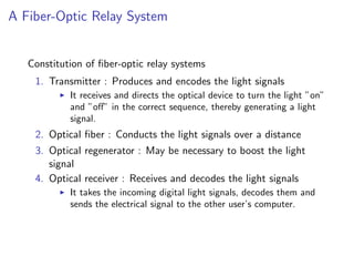 A Fiber-Optic Relay System


   Constitution of ﬁber-optic relay systems
    1. Transmitter : Produces and encodes the light signals
            It receives and directs the optical device to turn the light ”on”
            and ”oﬀ” in the correct sequence, thereby generating a light
            signal.
    2. Optical ﬁber : Conducts the light signals over a distance
    3. Optical regenerator : May be necessary to boost the light
       signal
    4. Optical receiver : Receives and decodes the light signals
            It takes the incoming digital light signals, decodes them and
            sends the electrical signal to the other user’s computer.
 