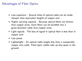 Advantages of Fiber Optics


      Less expensive : Several miles of optical cable can be made
      cheaper than equivalent lengths of copper wire
      Higher carrying capacity : Because optical ﬁbers are thinner
      than copper wires, more ﬁbers can be bundled into a
      given-diameter cable than copper wires
      Light signals : The loss of signal in optical ﬁber is less than in
      copper wire
      Low power
      Lightweight : An optical cable weighs less than a comparable
      copper wire cable. Fiber-optic cables take up less space in the
      ground.
 