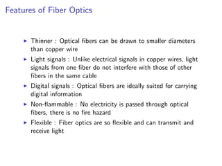 Features of Fiber Optics


       Thinner : Optical ﬁbers can be drawn to smaller diameters
       than copper wire
       Light signals : Unlike electrical signals in copper wires, light
       signals from one ﬁber do not interfere with those of other
       ﬁbers in the same cable
       Digital signals : Optical ﬁbers are ideally suited for carrying
       digital information
       Non-ﬂammable : No electricity is passed through optical
       ﬁbers, there is no ﬁre hazard
       Flexible : Fiber optics are so ﬂexible and can transmit and
       receive light
 