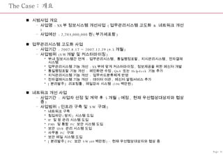 The Case :  개요 시범사업 개요 사업명  : XX 부 정보시스템 개선사업  ( 업무관리시스템 고도화  &  네트워크 개선 ) 사업예산  : 2,703,000,000 원 ( 부가세포함 ) 업무관리시스템 고도화 사업 사업기간  : 2007.8.17 ~ 2007.12.29 (4.5 개월 ) 사업범위  (SW 개발 및 커스터마이징 )  부내 정보시스템간 연계  :  업무관리시스템 ,  통일행정포탈 ,  지시관리시스템 ,  전자결재시스템 업무관리시스템 기능 개선  : XX 부에 맞게 커스터마이징 ,  정보제공을 위한 메신저 개발 통일행정포탈 기능 개선  :  메인화면 수정 , QnA  또는  Helpdesk  기능 추가 지식관리시스템 기능 개선  :  업무카드분류체계 반영 전자결재시스템 기능 개선  :  데이터 이관 ,  메신저 알림서비스 추가 [ 분리발주 ]  리포팅툴 ,  메일감사 시스템  (106 백만원 ) 네트워크 개선 사업 사업기간  :  사업자 선정 및 계약 후  5 개월  ( 예정 ,  현재 우선협상대상자와 협상 중 ) 사업범위  ( 인프라 구축 및  SW  구매 ) 네트워크 구축 침입차단 ( 방지 )  시스템 도입 IP  및 망 관리 시스템 도입 PMS  및 통합  PC  보안 시스템 도입 보안  USB  관리 시스템 도입 사무용  PC  구매 보안 메일 시스템 도입 [ 분리발주 ] PC  보안  SW (60 백만원 ) –  현재 우선협상대상자와 협상 중 Page-31 
