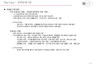 The Case :  준비단계  (3) 컨설팅 수행 범위 조직 프로세스 정립  (‘ 정보화 업무관련 지침’ 개정 ) SW 사업 관련 법 / 제도 고려사항 반영 소프트웨어사업 관리 감독에 관한 일반 기준 및 세부 지침 준수 관련 프로세스 자산 ( 표준 산출물 양식 ,  가이드라인 ,  체크리스트 등 )  개발 [ 고객 요구사항 ] 업무 순서 ,  역할 및 책임 ,  산출물을 명시적으로 정의하여 수행 가능한 프로세스 정립 필요 관리적인 오버헤드가 최소화될 수 있도록 간결한 프로세스 정립 필요 프로세스 적용 발주 프로세스 기반의 활동에 대한 컨설팅 수행 각 단계별로 법 / 제도 지원 ,  사전검토 수행 ,  사업관리 맨터링 ,  품질활동 지원 측면의 컨설팅 수행 법 / 제도 지원  :  발주와 관련된 법 / 제도 정보 지원 및 산출물 검토 사전검토 수행  :  단계별 활동에 대한 사전 점검 ,  관련 정보 ( 표준 ,  양식 등 )  제공 또는 검토 사업관리 맨터링  :  사업관리계획 작성 지원 / 검토 ,  사업 현황검토 회의 참여 품질활동 지원  :  산출물 ( 관리 산출물 위주 ,  요구사항 관리 관점의 기술 산출물 )  검토 ,  품질 실사  [ 고객 요구사항 ] 공급의 관리 부담을 줄이기 위해 공급자가 사용하는 방법론 ,  표준 양식 우선 사용 Page-36 준비 정립 적용 종료 